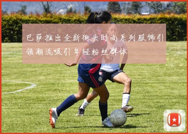巴萨推出全新街头时尚系列服饰引领潮流吸引年轻粉丝群体
