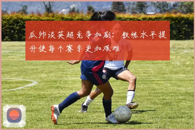 瓜帅谈英超竞争加剧：教练水平提升使每个赛季更加艰难