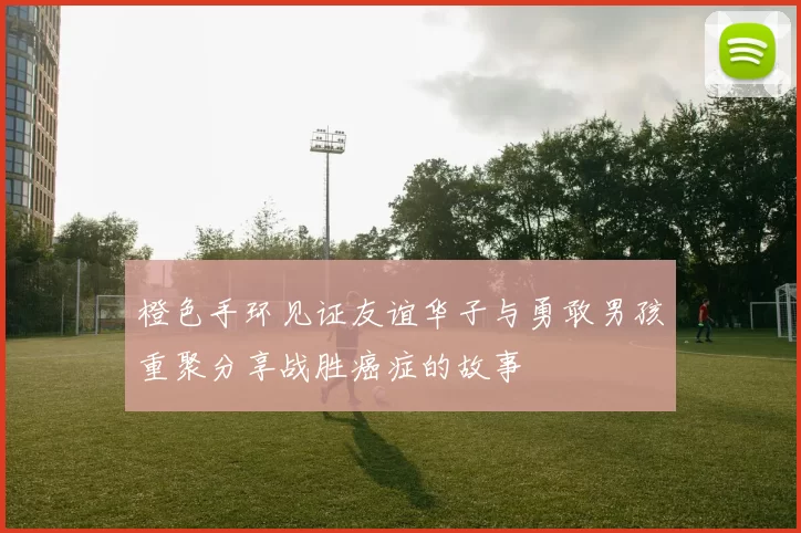 橙色手环见证友谊华子与勇敢男孩重聚分享战胜癌症的故事