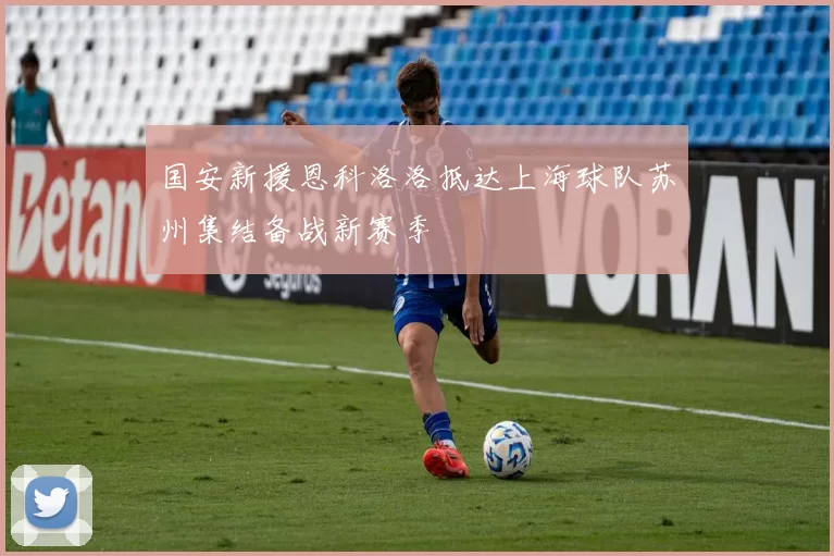 国安新援恩科洛洛抵达上海球队苏州集结备战新赛季