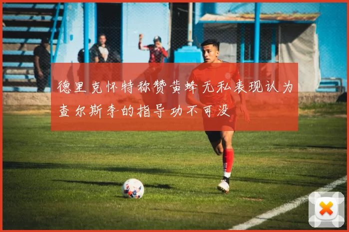 德里克怀特称赞黄蜂无私表现认为查尔斯李的指导功不可没