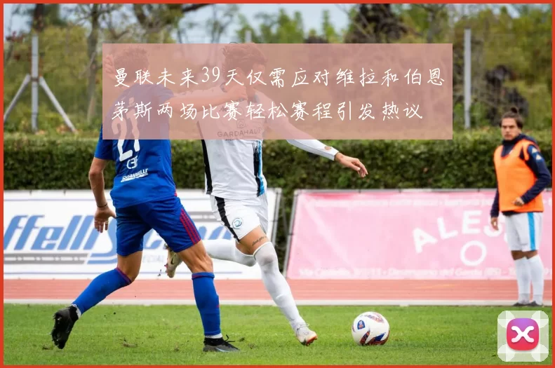 曼联未来39天仅需应对维拉和伯恩茅斯两场比赛轻松赛程引发热议