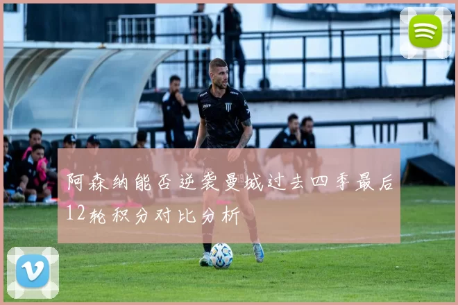 阿森纳能否逆袭曼城过去四季最后12轮积分对比分析