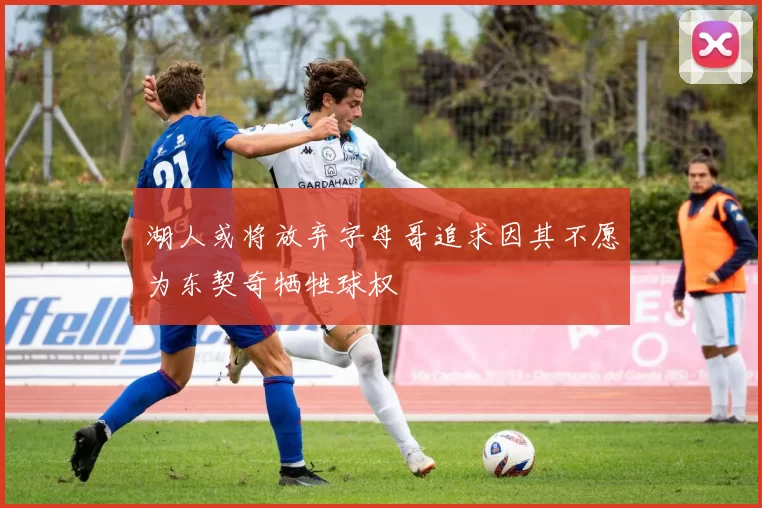 湖人或将放弃字母哥追求因其不愿为东契奇牺牲球权