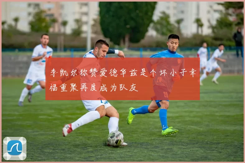 李凯尔称赞爱德华兹是个坏小子幸福重聚再度成为队友